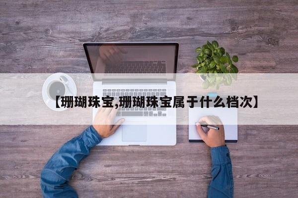 【珊瑚珠宝,珊瑚珠宝属于什么档次】