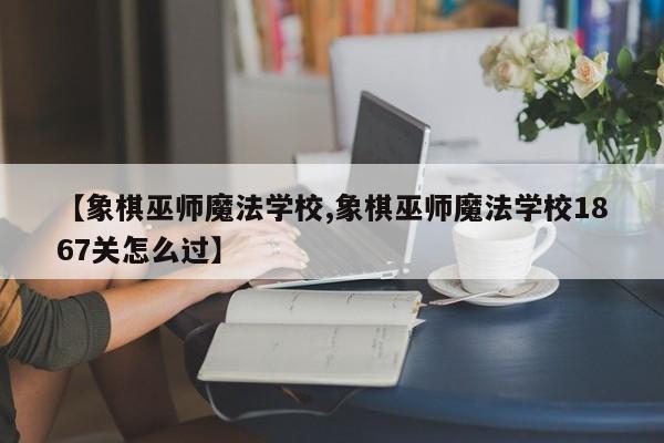 【象棋巫师魔法学校,象棋巫师魔法学校1867关怎么过】