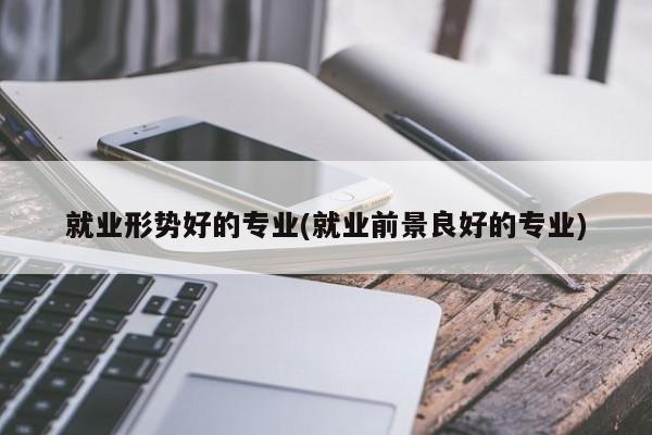 就业形势好的专业(就业前景良好的专业)