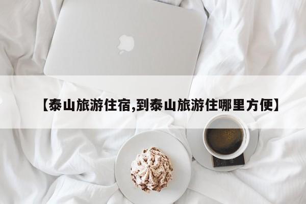 【泰山旅游住宿,到泰山旅游住哪里方便】