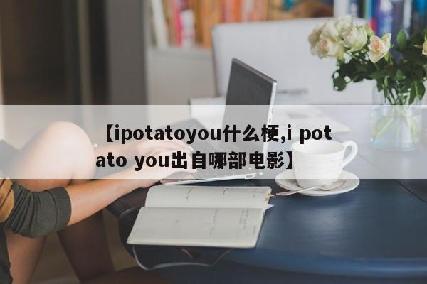 【ipotatoyou什么梗,i potato you出自哪部电影】