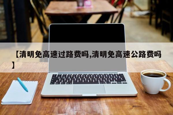 【清明免高速过路费吗,清明免高速公路费吗】