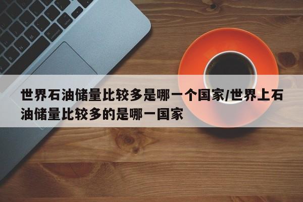 世界石油储量比较多是哪一个国家/世界上石油储量比较多的是哪一国家