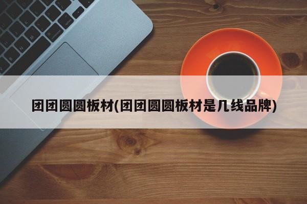 团团圆圆板材(团团圆圆板材是几线品牌)