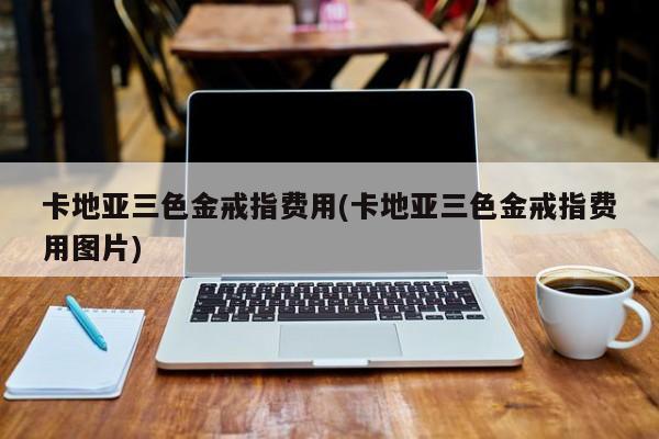 卡地亚三色金戒指费用(卡地亚三色金戒指费用图片)