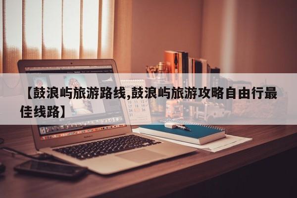 【鼓浪屿旅游路线,鼓浪屿旅游攻略自由行最佳线路】